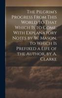 The Pilgrim's Progress From This World to That Which Is to Come. With Explanatory Notes by W. Mason, to Which Is Prefixed a Life of the Author, by A. Clarke