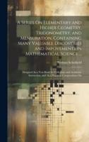 A Series On Elementary and Higher Geometry, Trigonometry, and Mensuration, Containing Many Valuable Discoveries and Impovements in Mathematical Science ...