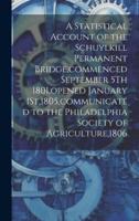 A Statistical Account of the Schuylkill Permanent Bridge, Commenced September 5Th 1801, Opened January 1St,1805, Communicated to the Philadelphia Society of Agriculture,1806