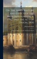 On the Spirit Nature and Effect of the Irish Independence, 1782, and the Act of Union, 1800