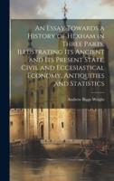 An Essay Towards a History of Hexham in Three Parts, Illustrating Its Ancient and Its Present State, Civil and Eccesiastical Economy, Antiquities and Statistics