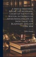 A Speech Delivered Before the Municipal Court of the City of Boston, in Defence of Abner Kneeland, On an Indictment for Blasphemy, January Term, 1834