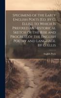 Specimens of the Early English Poets [Ed. By G. Ellis.]. To Which Is Prefixed an Historical Sketch of the Rise and Progress of the English Poetry and Language. By G. Ellis