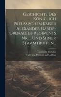 Geschichte Des Königlich Preussischen Kaiser Alexander Garde-Grenadier-Regiments Nr. 1. Und Seiner Stammtruppen...