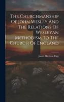The Churchmanship Of John Wesley And The Relations Of Wesleyan Methodism To The Church Of England