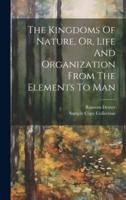 The Kingdoms Of Nature, Or, Life And Organization From The Elements To Man