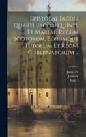 Epistolae Jacobi Quarti, Jacobi Quinti, Et Mariae, Regum Scotorum, Eorumque Tutorum Et Regni Gubernatorum ...