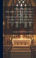 Vida, Virtudes Y Milagros Del Glorioso P. San Cayetano Thiene, Reformador Del Clero Y Fundador De Los Clerigos Reglares