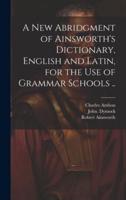 A New Abridgment of Ainsworth's Dictionary, English and Latin, for the Use of Grammar Schools ..