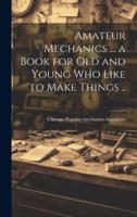 Amateur Mechanics ... A Book for Old and Young Who Like to Make Things ..
