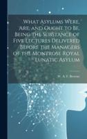 What Asylums Were, Are, and Ought to Be, Being the Substance of Five Lectures Delivered Before the Managers of the Montrose Royal Lunatic Asylum