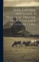 Silos, Ensilage and Silage. A Practical Treatise on the Ensilage of Fodder Corn