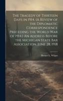 The Tragedy of Thirteen Days in 1914. (A Review of the Diplomatic Correspondence Preceding the World War of 1914.) An Address Before the Michigan State Bar Association, June 28, 1918