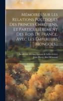 Mémoires Sur Les Relations Politiques Des Princes Chrétiens, Et Particulièrement Des Rois De France, Avec Les Empereurs Mongols...