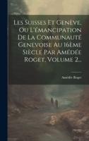 Les Suisses Et Genève, Ou L'émancipation De La Communauté Genevoise Au 16Ème Siècle Par Amédée Roget, Volume 2...