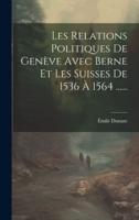 Les Relations Politiques De Genève Avec Berne Et Les Suisses De 1536 À 1564 ......