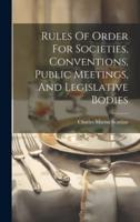 Rules Of Order For Societies, Conventions, Public Meetings, And Legislative Bodies
