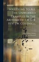 Solutions To All The Unworked Examples In The Arithmetic Of The Rev. J.w. Colenso...