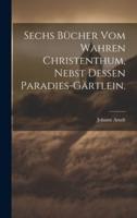 Sechs Bücher Vom Wahren Christenthum, Nebst Dessen Paradies-Gärtlein.