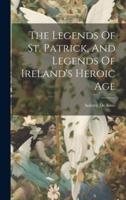 The Legends Of St. Patrick, And Legends Of Ireland's Heroic Age