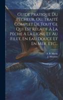 Guide Pratique Du Pêcheur, Ou, Traité Complet De Tout Ce Qui Est Relatif À La Pêche A La Ligne Et Au Filet, En Eau Douce Et En Mer, Etc...