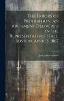 The Errors of Prohibition. An Argument Delivered in the Representatives' Hall, Boston, April 3, 1867
