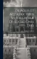 De Aquis Et Aquæductibus Veteris Romæ Dissertationes Tres