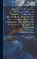 The Angler's Guide, Being a Plain and Complete Practical Treatise On the Part of Angling for Sea, River, and Pond Fish to Which Is Added a Treatise On Trolling