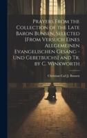 Prayers From the Collection of the Late Baron Bunsen, Selected [From Versuch Eines Allgemeinen Evangelischen Gesang - Und Gebetbuchs] and Tr. By C. Winkworth