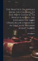 The Practice On Appeals From the Colonies to the Privy Council. To Which Is Added, the Judgment of Lord Chancellor Lyndhurst in the Cause Freeman Aginst Fairlie