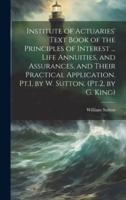 Institute of Actuaries' Text Book of the Principles of Interest ... Life Annuities, and Assurances, and Their Practical Application. Pt.1, by W. Sutton. (Pt.2, by G. King)