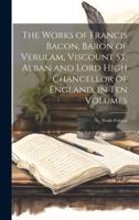 The Works of Francis Bacon, Baron of Verulam, Viscount St. Alban and Lord High Chancellor of England, in Ten Volumes
