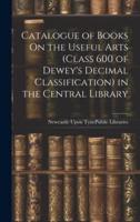 Catalogue of Books On the Useful Arts (Class 600 of Dewey's Decimal Classification) in the Central Library