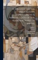 A Treatise On the Progressive Improvement & Present State of the Manufactures in Metal; Volume 1