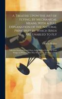 A Treatise Upon the Art of Flying, by Mechanical Means, With a Full Explanation of the Natural Principles by Which Birds Are Enabled to Fly