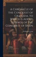 A Chronicle of the Conquest of Granada. To Which Is Added Legends of the Conquest of Spain