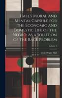 Hall's Moral and Mental Capsule for the Economic and Domestic Life of the Negro, as a Solution of the Race Problem; Volume 1