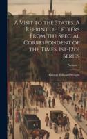 A Visit to the States. A Reprint of Letters From the Special Correspondent of the Times. 1St-[2D] Series; Volume 1