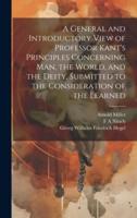 A General and Introductory View of Professor Kant's Principles Concerning Man, the World, and the Deity, Submitted to the Consideration of the Learned