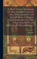 A Practical Grammar of the Ancient Gaelic or, Language of the Isle of Man, Usually Called Manks. Edited, Together With an Introd. By William Gill
