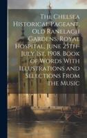 The Chelsea Historical Pageant, Old Ranelagh Gardens, Royal Hospital, June 25Th-July 1St, 1908. Book of Words With Illustrations and Selections From the Music