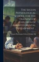 The Seguin Physiological School for the Training of Children of Arrested Mental Development ..