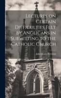 Lectures on Certain Difficulties Felt by Anglicans in Submitting to the Catholic Church