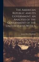 The American Republic and Its Government, an Analysis of the Government of the United States With A