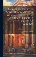 Bankers' Securities Against Advances, a Manual for the Use of Bank Officials and Students of Banking