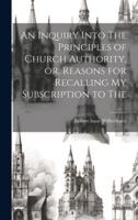 An Inquiry Into The Principles of Church Authority, or, Reasons for Recalling My Subscription to The