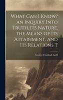 What Can I Know? An Inquiry Into Truth, Its Nature, the Means of Its Attainment, and Its Relations T