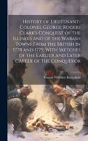 History of Lieutenant-Colonel George Rogers Clark's Conquest of the Illinois and of the Wabash Towns From the British in 1778 and 1779, With Sketches of the Earlier and Later Career of the Conqueror