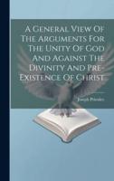 A General View Of The Arguments For The Unity Of God And Against The Divinity And Pre-Existence Of Christ