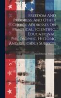Freedom And Progress, And Other Choice Addresses On Practical, Scientific, Educational, Philosophic, Historic And Religious Subjects